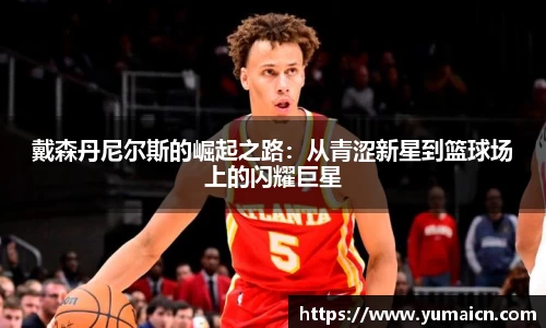 戴森丹尼尔斯的崛起之路：从青涩新星到篮球场上的闪耀巨星